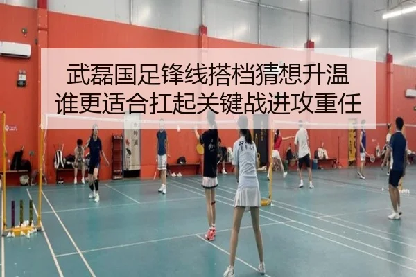 武磊国足锋线搭档猜想升温 谁更适合扛起关键战进攻重任